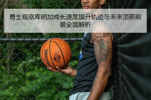 勇士观察库明加成长速度提升轨迹与未来顶薪前景全面解析