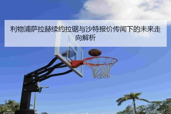 利物浦萨拉赫续约拉锯与沙特报价传闻下的未来走向解析