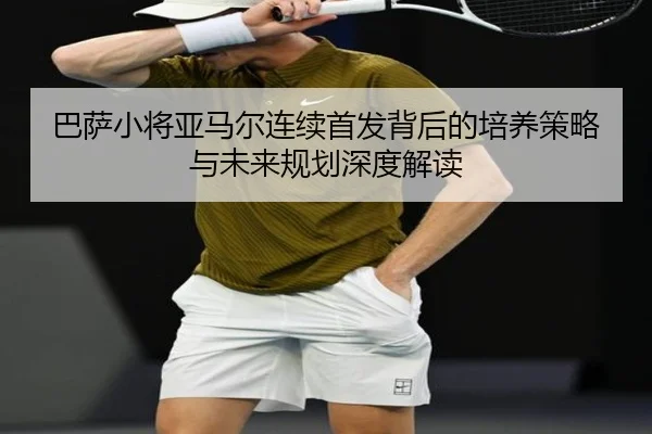 巴萨小将亚马尔连续首发背后的培养策略与未来规划深度解读