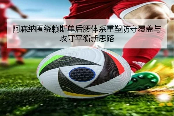 阿森纳围绕赖斯单后腰体系重塑防守覆盖与攻守平衡新思路 - kaiyun