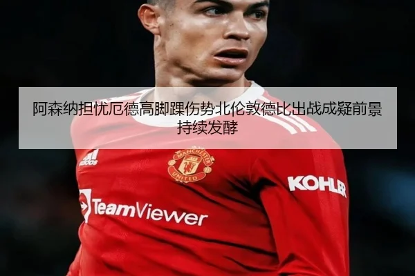 阿森纳担忧厄德高脚踝伤势北伦敦德比出战成疑前景持续发酵