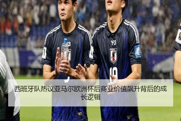 西班牙队热议亚马尔欧洲杯后商业价值飙升背后的成长逻辑