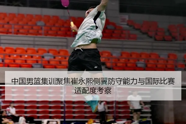 中国男篮集训聚焦崔永熙侧翼防守能力与国际比赛适配度考察