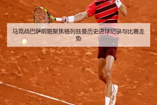 马竞战巴萨前瞻聚焦格列兹曼历史进球纪录与比赛走势