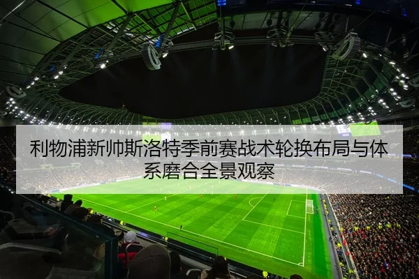 利物浦新帅斯洛特季前赛战术轮换布局与体系磨合全景观察